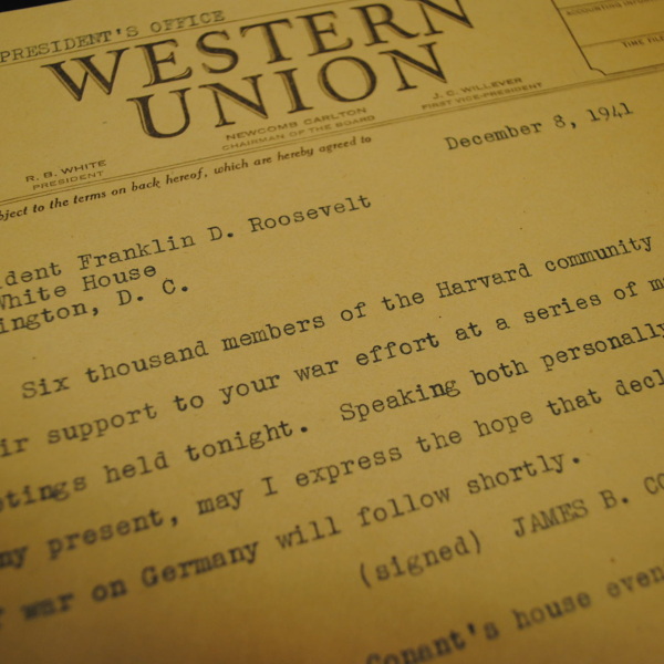 A telegram from the then-president of Harvard to President Roosevelt the day after the bombing of Pearl Harbor. It reads: "Six thousand members of the Harvard community pledged their support to your war effort at a series of mass meetings held tonight. Speaking both personally and for many present, may I express the hope that declaration of war on Germany will follow shortly."