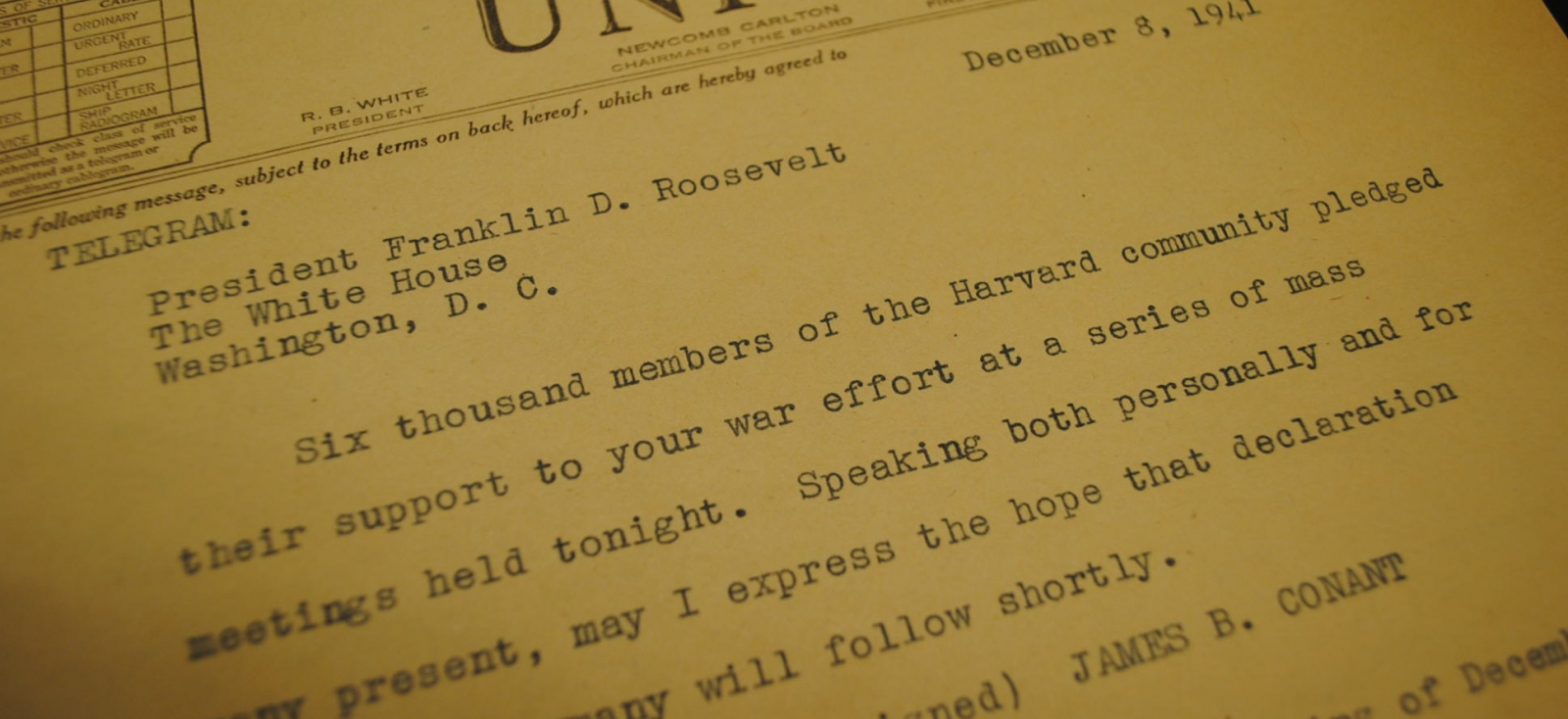 A telegram from the then-president of Harvard to President Roosevelt the day after the bombing of Pearl Harbor. It reads: "Six thousand members of the Harvard community pledged their support to your war effort at a series of mass meetings held tonight. Speaking both personally and for many present, may I express the hope that declaration of war on Germany will follow shortly."